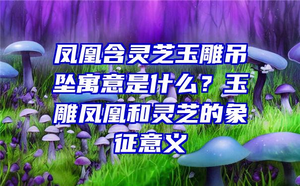 凤凰含灵芝玉雕吊坠寓意是什么？玉雕凤凰和灵芝的象征意义