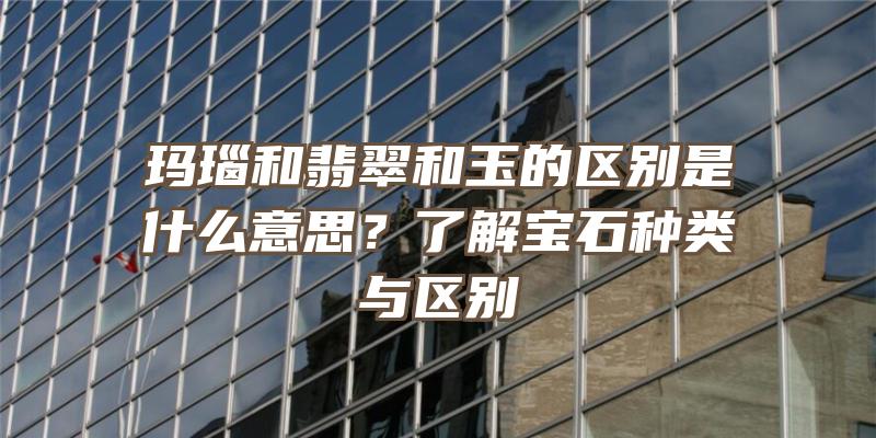 玛瑙和翡翠和玉的区别是什么意思？了解宝石种类与区别