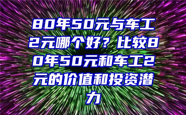 80年50元与车工2元哪个好？比较80年50元和车工2元的价值和投资潜力