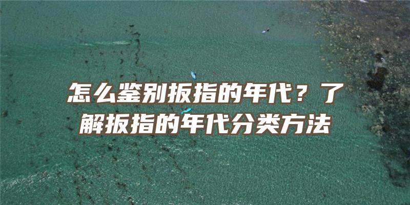 怎么鉴别扳指的年代？了解扳指的年代分类方法