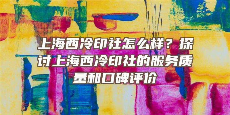 上海西冷印社怎么样？探讨上海西冷印社的服务质量和口碑评价