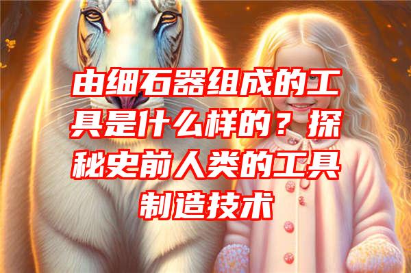 由细石器组成的工具是什么样的？探秘史前人类的工具制造技术