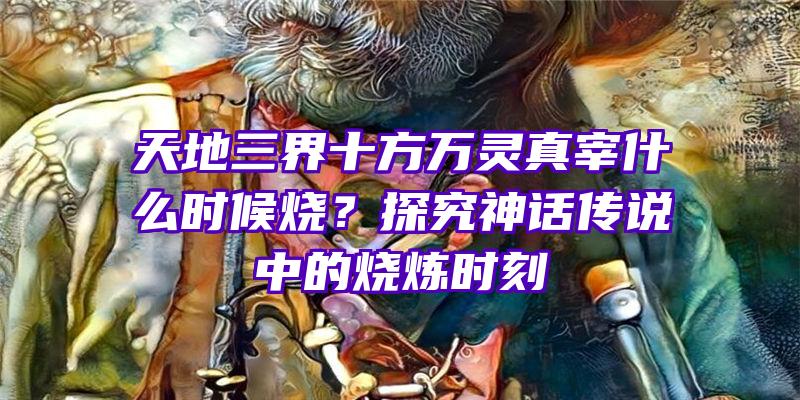 天地三界十方万灵真宰什么时候烧？探究神话传说中的烧炼时刻