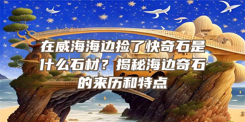 在威海海边捡了快奇石是什么石材？揭秘海边奇石的来历和特点