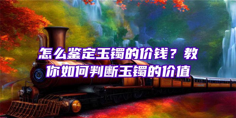 怎么鉴定玉镯的价钱？教你如何判断玉镯的价值