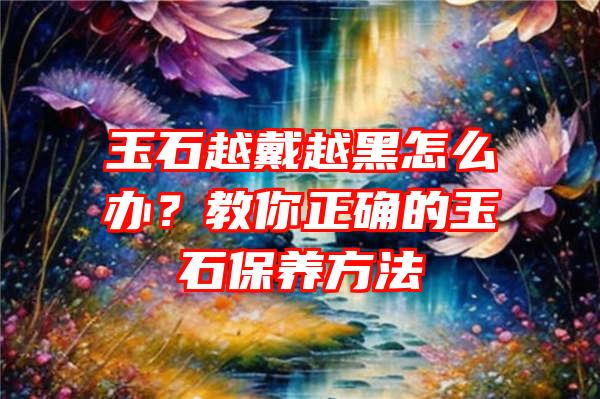 玉石越戴越黑怎么办？教你正确的玉石保养方法