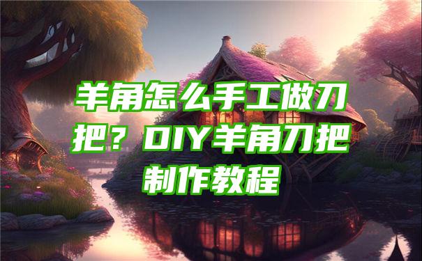 羊角怎么手工做刀把？DIY羊角刀把制作教程