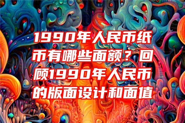 1990年人民币纸币有哪些面额？回顾1990年人民币的版面设计和面值