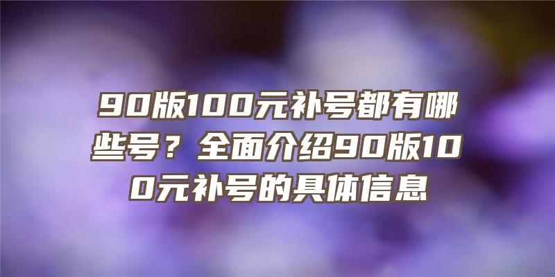 90版100元补号都有哪些号？全面介绍90版100元补号的具体信息