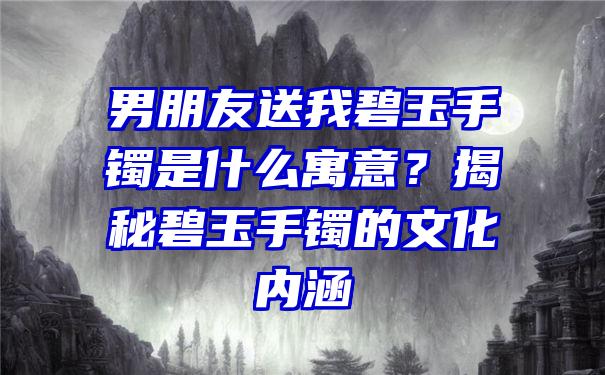 男朋友送我碧玉手镯是什么寓意？揭秘碧玉手镯的文化内涵