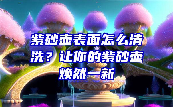 紫砂壶表面怎么清洗？让你的紫砂壶焕然一新