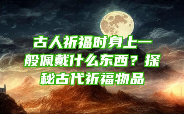 古人祈福时身上一般佩戴什么东西？探秘古代祈福物品