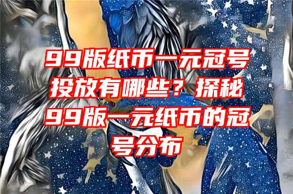 99版纸币一元冠号投放有哪些？探秘99版一元纸币的冠号分布