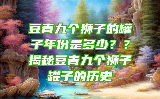 豆青九个狮子的罐子年份是多少？？揭秘豆青九个狮子罐子的历史