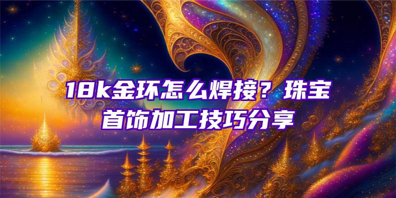 18k金环怎么焊接？珠宝首饰加工技巧分享