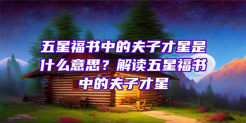 五星福书中的夫子才星是什么意思？解读五星福书中的夫子才星