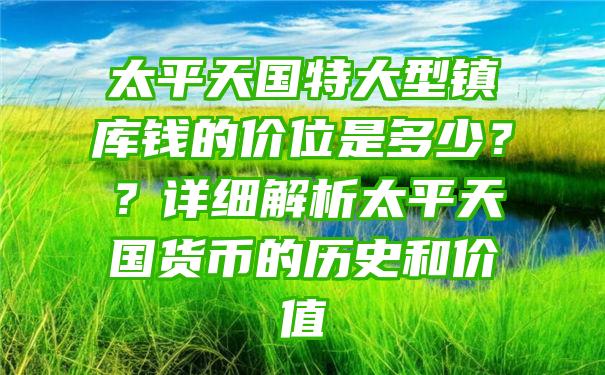 太平天国特大型镇库钱的价位是多少？？详细解析太平天国货币的历史和价值