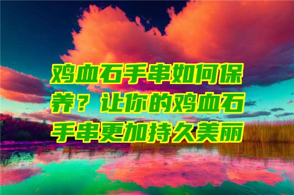 鸡血石手串如何保养？让你的鸡血石手串更加持久美丽