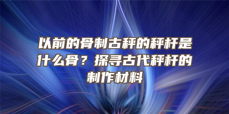 以前的骨制古秤的秤杆是什么骨？探寻古代秤杆的制作材料