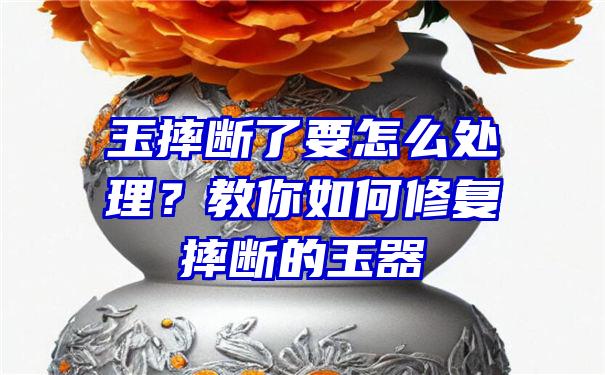 玉摔断了要怎么处理？教你如何修复摔断的玉器