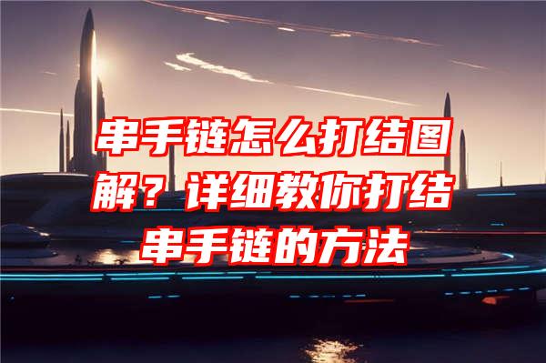 串手链怎么打结图解？详细教你打结串手链的方法