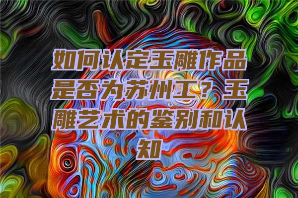 如何认定玉雕作品是否为苏州工？玉雕艺术的鉴别和认知