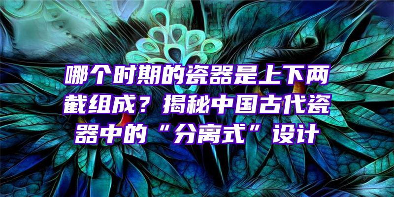 哪个时期的瓷器是上下两截组成？揭秘中国古代瓷器中的“分离式”设计