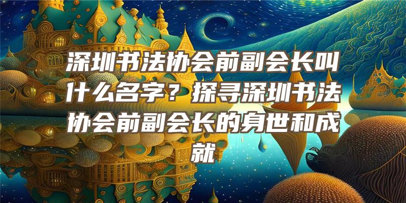 深圳书法协会前副会长叫什么名字？探寻深圳书法协会前副会长的身世和成就