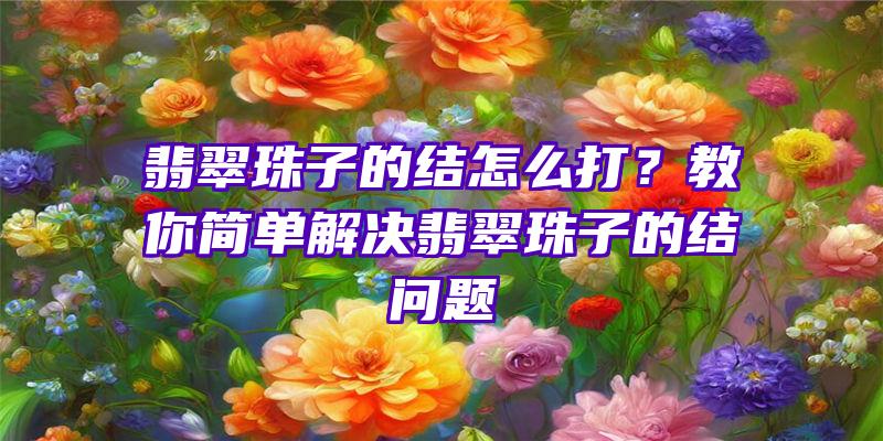 翡翠珠子的结怎么打？教你简单解决翡翠珠子的结问题