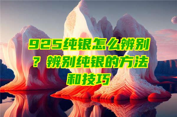 925纯银怎么辨别？辨别纯银的方法和技巧