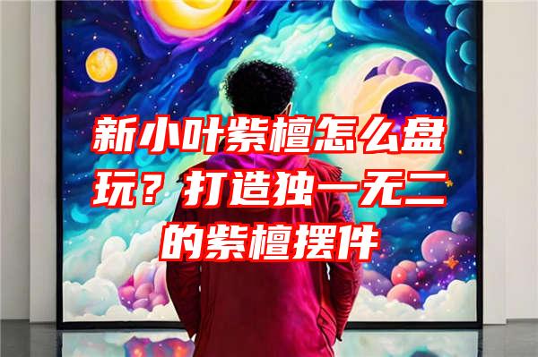 新小叶紫檀怎么盘玩？打造独一无二的紫檀摆件