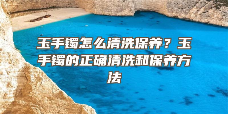 玉手镯怎么清洗保养？玉手镯的正确清洗和保养方法