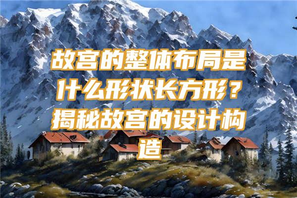 故宫的整体布局是什么形状长方形？揭秘故宫的设计构造