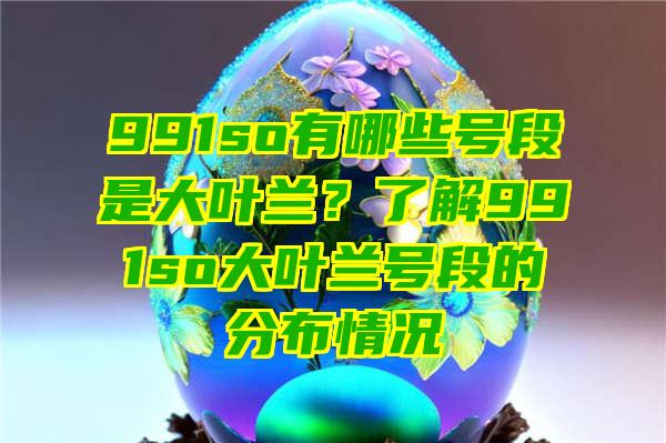 991so有哪些号段是大叶兰？了解991so大叶兰号段的分布情况