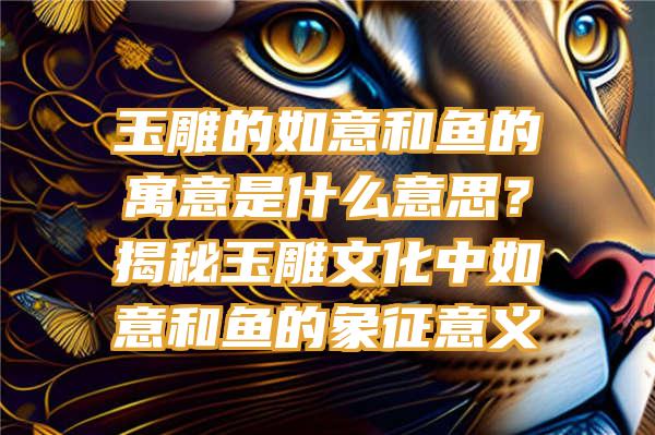 玉雕的如意和鱼的寓意是什么意思？揭秘玉雕文化中如意和鱼的象征意义