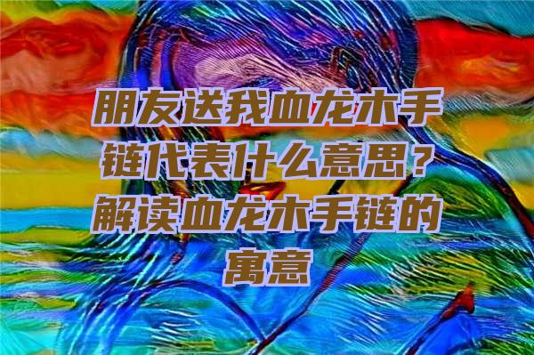 朋友送我血龙木手链代表什么意思？解读血龙木手链的寓意