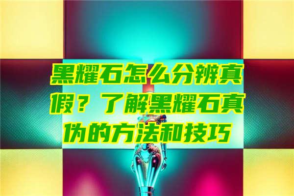 黑耀石怎么分辨真假？了解黑耀石真伪的方法和技巧