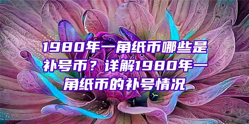 1980年一角纸币哪些是补号币？详解1980年一角纸币的补号情况