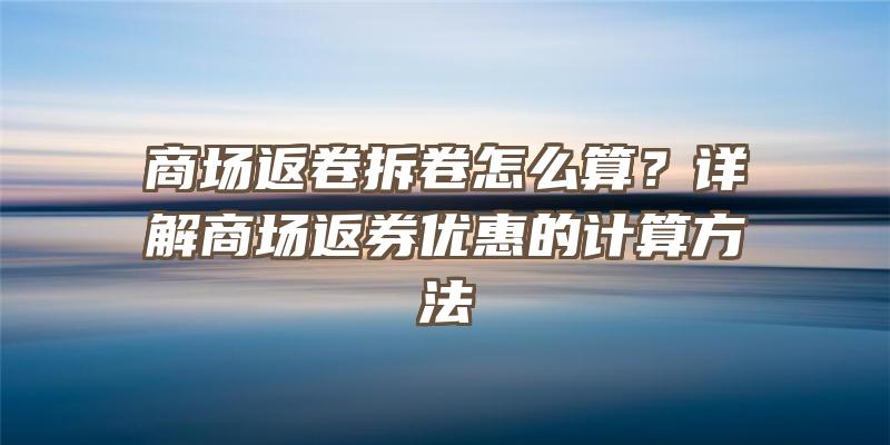 商场返卷拆卷怎么算？详解商场返券优惠的计算方法