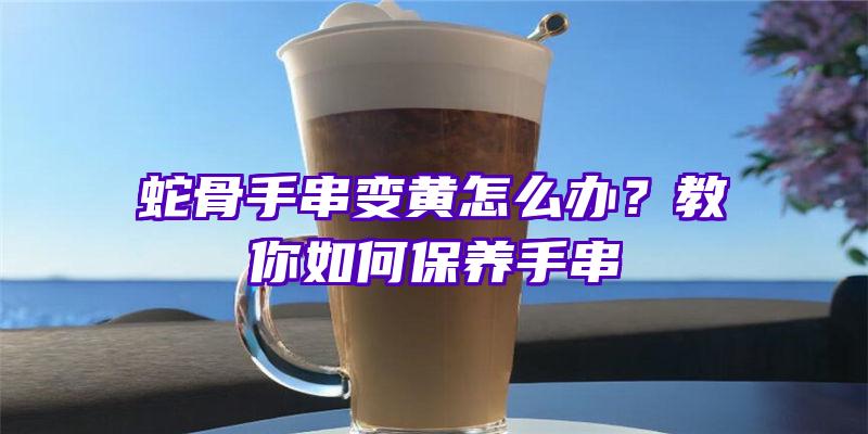 蛇骨手串变黄怎么办？教你如何保养手串