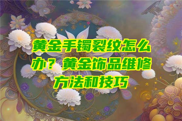 黄金手镯裂纹怎么办？黄金饰品维修方法和技巧