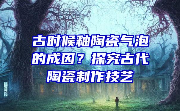 古时候釉陶瓷气泡的成因？探究古代陶瓷制作技艺