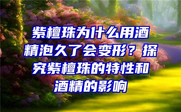 紫檀珠为什么用酒精泡久了会变形？探究紫檀珠的特性和酒精的影响