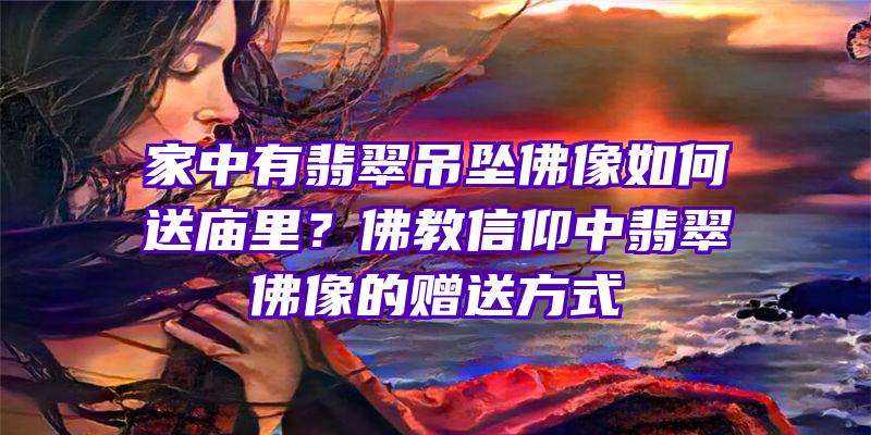 家中有翡翠吊坠像如何送里？教信仰中翡翠像的赠送方式