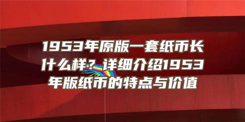 1953年原版一套纸币长什么样？详细介绍1953年版纸币的特点与价值