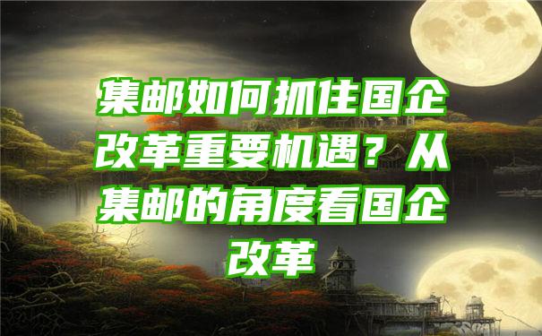 集邮如何抓住国企改革重要机遇？从集邮的角度看国企改革