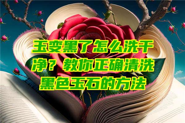 玉变黑了怎么洗干净？教你正确清洗黑色玉石的方法