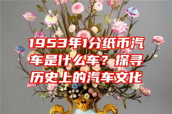 1953年1分纸币汽车是什么车？探寻历史上的汽车文化