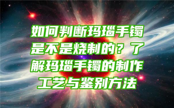 如何判断玛瑙手镯是不是烧制的？了解玛瑙手镯的制作工艺与鉴别方法