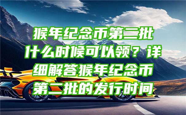 猴年纪念币第二批什么时候可以领？详细解答猴年纪念币第二批的发行时间